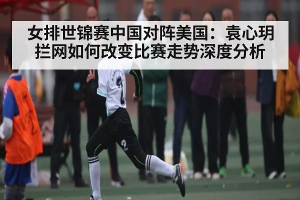 女排世锦赛中国对阵美国：袁心玥拦网如何改变比赛走势深度分析