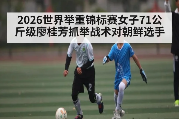 2026世界举重锦标赛女子71公斤级廖桂芳抓举战术对朝鲜选手