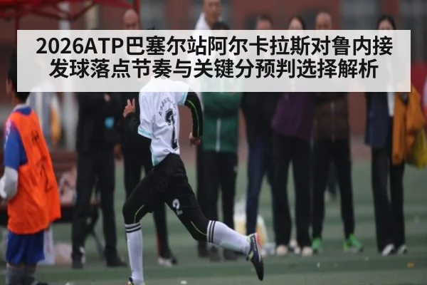 2026ATP巴塞尔站阿尔卡拉斯对鲁内接发球落点节奏与关键分预判选择解析